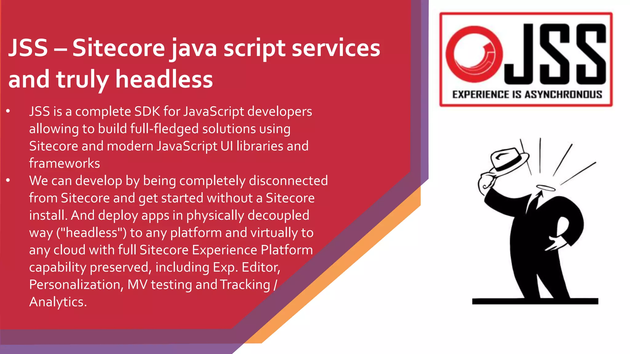 JSS – Sitecore java script services
and truly headless
• JSS is a complete SDK for JavaScript developers
allowing to build full-fledged solutions using
Sitecore and modern JavaScript UI libraries and
frameworks
• We can develop by being completely disconnected
from Sitecore and get started without a Sitecore
install. And deploy apps in physically decoupled
way ("headless") to any platform and virtually to
any cloud with full Sitecore Experience Platform
capability preserved, including Exp. Editor,
Personalization, MV testing andTracking /
Analytics.
 