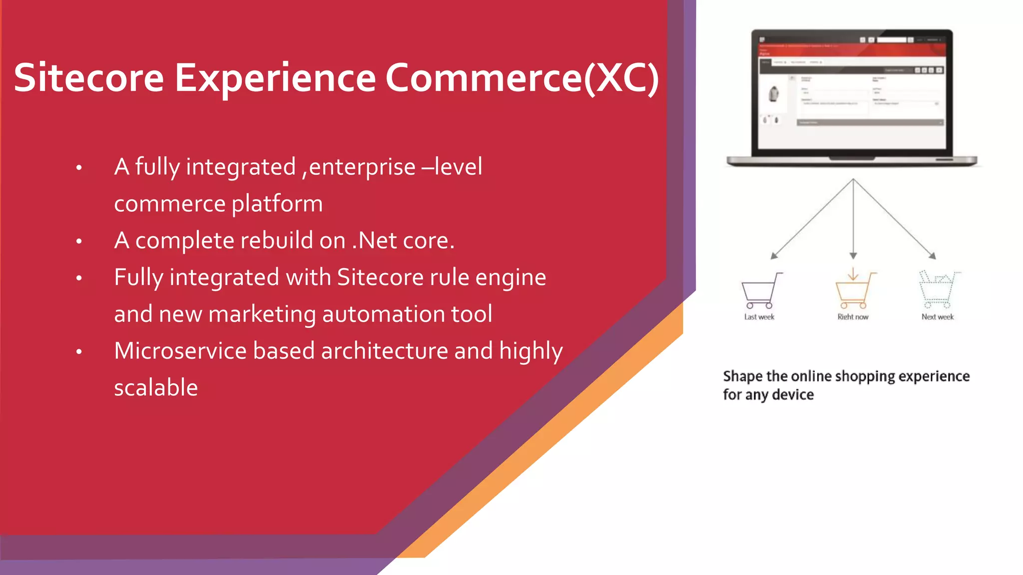 Sitecore Experience Commerce(XC)
• A fully integrated ,enterprise –level
commerce platform
• A complete rebuild on .Net core.
• Fully integrated with Sitecore rule engine
and new marketing automation tool
• Microservice based architecture and highly
scalable
 