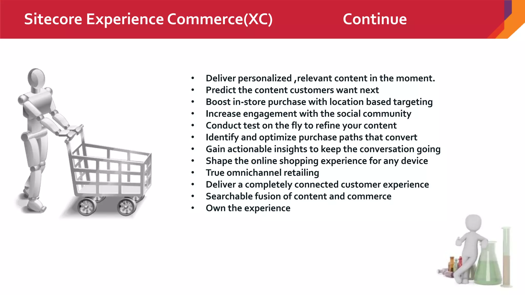 20
Sitecore Experience Commerce(XC) Continue
• Deliver personalized ,relevant content in the moment.
• Predict the content customers want next
• Boost in-store purchase with location based targeting
• Increase engagement with the social community
• Conduct test on the fly to refine your content
• Identify and optimize purchase paths that convert
• Gain actionable insights to keep the conversation going
• Shape the online shopping experience for any device
• True omnichannel retailing
• Deliver a completely connected customer experience
• Searchable fusion of content and commerce
• Own the experience
 