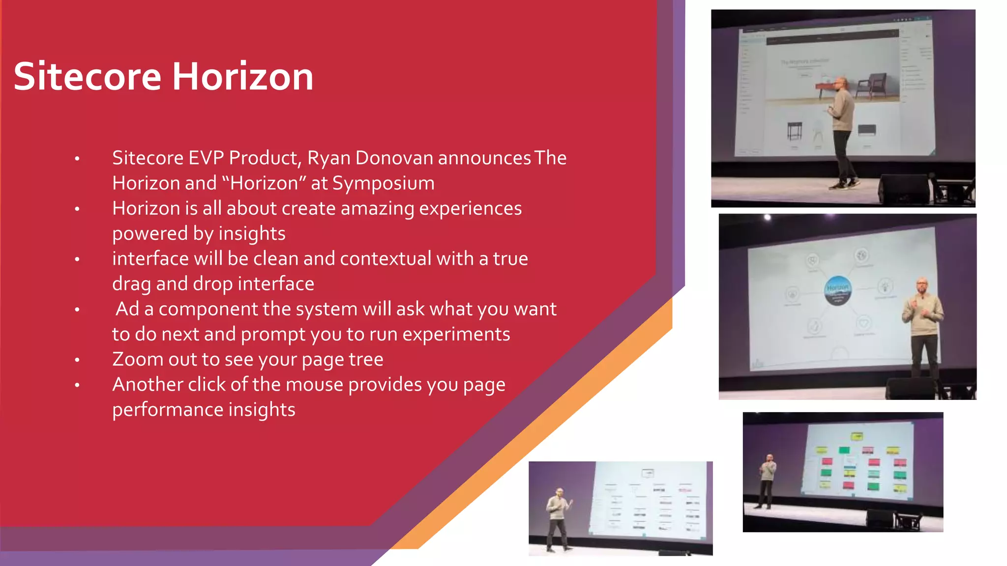 Sitecore Horizon
• Sitecore EVP Product, Ryan Donovan announcesThe
Horizon and “Horizon” at Symposium
• Horizon is all about create amazing experiences
powered by insights
• interface will be clean and contextual with a true
drag and drop interface
• Ad a component the system will ask what you want
to do next and prompt you to run experiments
• Zoom out to see your page tree
• Another click of the mouse provides you page
performance insights
 
