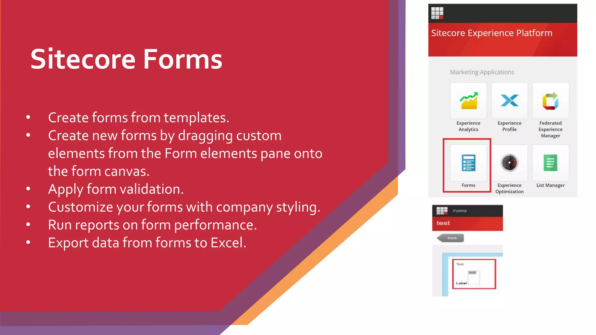 Sitecore Forms
• Create forms from templates.
• Create new forms by dragging custom
elements from the Form elements pane onto
the form canvas.
• Apply form validation.
• Customize your forms with company styling.
• Run reports on form performance.
• Export data from forms to Excel.
 
