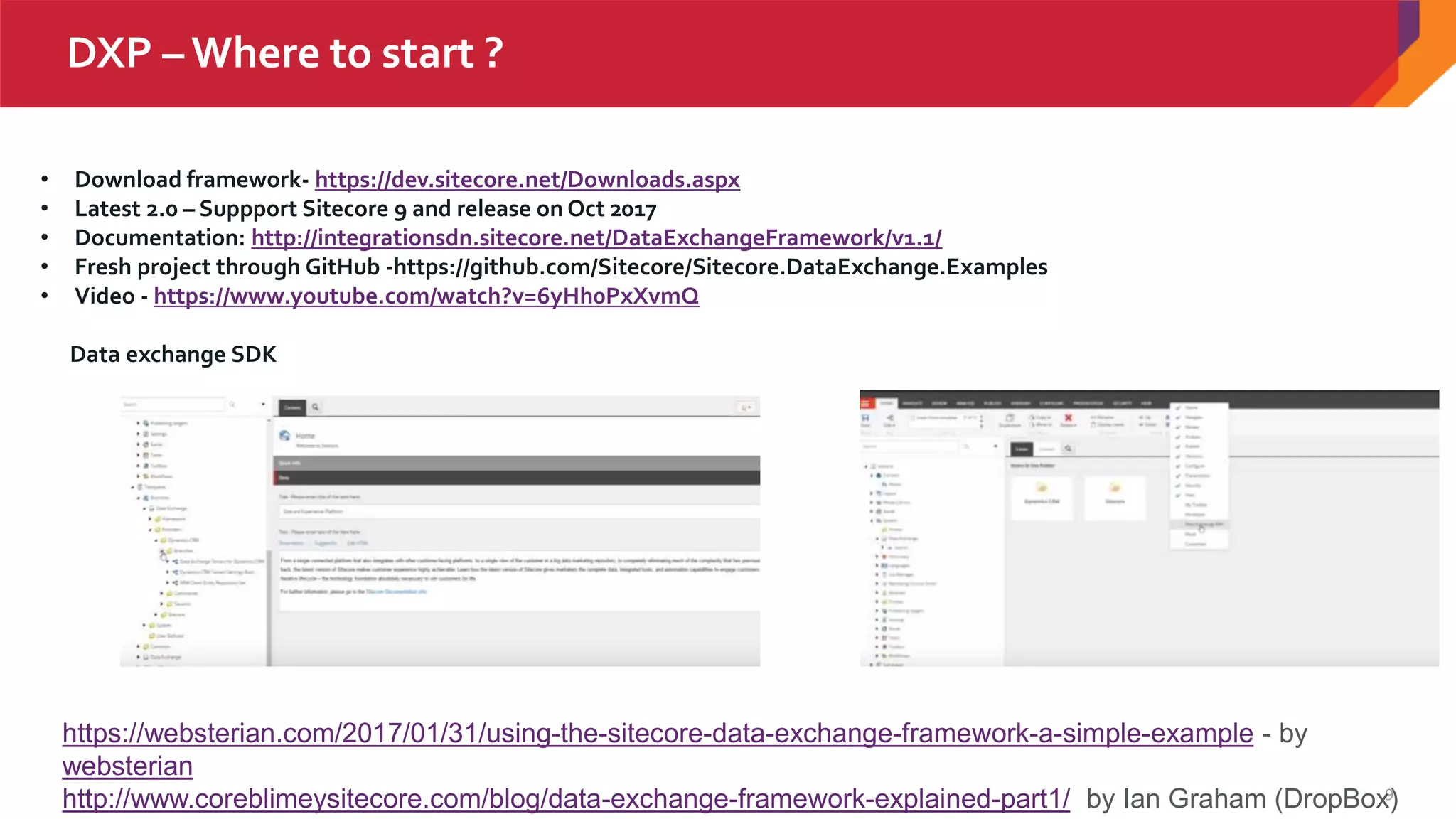 9
DXP – Where to start ?
• Download framework- https://dev.sitecore.net/Downloads.aspx
• Latest 2.0 – Suppport Sitecore 9 and release on Oct 2017
• Documentation: http://integrationsdn.sitecore.net/DataExchangeFramework/v1.1/
• Fresh project through GitHub -https://github.com/Sitecore/Sitecore.DataExchange.Examples
• Video - https://www.youtube.com/watch?v=6yHh0PxXvmQ
Data exchange SDK
https://websterian.com/2017/01/31/using-the-sitecore-data-exchange-framework-a-simple-example - by
websterian
http://www.coreblimeysitecore.com/blog/data-exchange-framework-explained-part1/ by Ian Graham (DropBox)
 