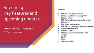 Sitecore 9
Key Features and
upcoming updates.
Jitendra Soni- HCLTechnologies
6th December 2017
Agenda-
• Sitecore 9 – A quick overview
• Sitecore 9 installation through SIF
• Sitecore 9 Form
• DEF-Sitecore Data exchange framework
• xConnect.
• Role based configuration
• Sitecore JSS Framework and truly headless
• Marketing Automation
• Sitecore Cortex
• Sitecore Experience commerce (XC)
• Horizon
• Zenith
• Q&A
• Open Discussion
 
