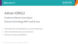 © 2017 Sitecore User Group Conference Europe and its respective speakers. All rights reserved.
Adrian IORGU
Freelance Sitecore Consultant
SitecoreTechnology MVP 2016 & 2017
Who Am I ?
• Passionate about web development, 15+ years of experience
• In love with extreme sports, nature and travel
• Grew up inTimisoara and still love it
 
