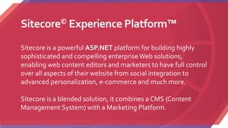 Sitecore© Experience Platform™
Sitecore is a powerful ASP.NET platform for building highly
sophisticated and compelling enterpriseWeb solutions,
enabling web content editors and marketers to have full control
over all aspects of their website from social integration to
advanced personalization, e-commerce and much more.
Sitecore is a blended solution, it combines a CMS (Content
Management System) with a Marketing Platform.
 