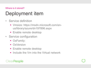 Deployment item
• Service definition
 Vmsize: https://msdn.microsoft.com/en-
us/library/azure/dn197896.aspx
 Enable remote desktop
• Service configuration
 OsFamily:
 OsVersion
 Enable remote desktop
 Include the Vm into the Virtual network
Where is it stored?
 