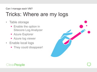 Tricks: Where are my logs
• Table storage
 Enable the option in
Sitecore Log Analyzer
 Azure Explorer
 Azure log viewer
• Enable local logs
 They could disappear!
Can I manage each VM?
 