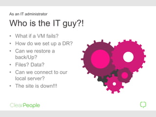 Who is the IT guy?!
• What if a VM fails?
• How do we set up a DR?
• Can we restore a
back/Up?
• Files? Data?
• Can we connect to our
local server?
• The site is down!!!
As an IT administrator
 