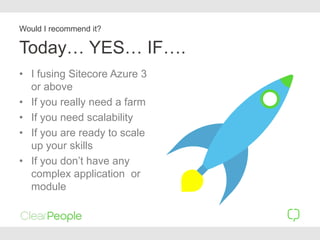 Today… YES… IF….
• I fusing Sitecore Azure 3
or above
• If you really need a farm
• If you need scalability
• If you are ready to scale
up your skills
• If you don’t have any
complex application or
module
Would I recommend it?
 