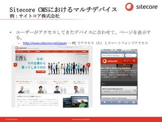 www.sitecore.net/japan© 2012 Sitecore
Sitecore CMSにおけるマルチデバイス
例：サイトコア株式会社
• ユーザーがアクセスしてきたデバイスに合わせて、ページを表示す
る。
– http://www.sitecore.net/japan へ PC でアクセス（左）とスマートフォンでアクセス
（右）
 