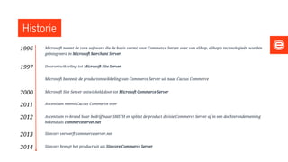 Historie
Microsoft neemt de core software die de basis vormt voor Commerce Server over van eShop, eShop's technologieën worden
geïntegreerd in Microsoft Merchant Server
Doorontwikkeling tot Microsoft Site Server
Microsoft besteedt de productontwikkeling van Commerce Server uit naar Cactus Commerce
Microsoft Site Server ontwikkeld door tot Microsoft Commerce Server
Ascentium neemt Cactus Commerce over
Ascentium re-brand haar bedrijf naar SMITH en splitst de product divisie Commerce Server af in een dochteronderneming
bekend als commerceserver.net
Sitecore verwerft commerceserver.net
Sitecore brengt het product uit als Sitecore Commerce Server
1996
1997
2000
2011
2012
2013
2014
 