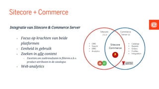 Sitecore + Commerce
Integratie van Sitecore & Commerce Server
• Focus op krachten van beide
platformen
• Eenheid in gebruik
• Zoeken in alle content
• Facetten om zoekresultaten te filteren o.b.v.
product attributen in de catalogus
• Web analytics
 