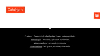 Catalogus
Producten – Categorieën, Product families, Product varianten, Relaties
Import/Export – Real-time, Asynchroon, Incrementeel
Virtuele catalogus – Aggregatie, Segmentatie
Voorraad beheer – Out of stock, Pre-orders, Back-orders
 