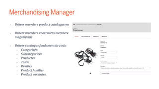 Merchandising Manager
• Beheer meerdere product catalogussen
• Beheer meerdere voorraden (meerdere
magazijnen)
• Beheer catalogus fundamentals zoals
• Categorieën
• Subcategorieën
• Producten
• Talen
• Relaties
• Product families
• Product varianten
 