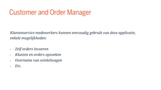 Customer and Order Manager
Klantenservice medewerkers kunnen eenvoudig gebruik van deze applicatie,
enkele mogelijkheden:
• Zelf orders invoeren
• Klanten en orders opzoeken
• Overname van winkelwagen
• Etc.
 