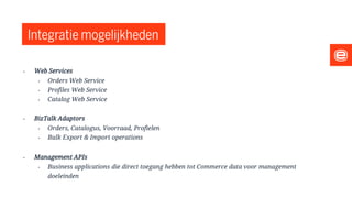 Integratie mogelijkheden
• Web Services
• Orders Web Service
• Profiles Web Service
• Catalog Web Service
• BizTalk Adaptors
• Orders, Catalogus, Voorraad, Profielen
• Bulk Export & Import operations
• Management APIs
• Business applications die direct toegang hebben tot Commerce data voor management
doeleinden
 