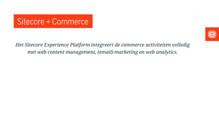 Sitecore + Commerce
Het Sitecore Experience Platform integreert de commerce activiteiten volledig
met web content management, (email) marketing en web analytics.
 