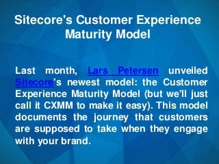 Sitecore's Customer Experience
         Maturity Model

Last month, Lars Petersen unveiled
Sitecore's newest model: the Customer
Experience Maturity Model (but we'll just
call it CXMM to make it easy). This model
documents the journey that customers
are supposed to take when they engage
with your brand.
 