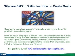 Sitecore DMS in 5 Minutes: How to Create Goals
Goals are the meat of your casserole. The bread and butter of your dinner. The
gasoline in your marketing engine.
Goals are also an integral part of Sitecore DMS. They challenge marketers and other
stakeholders to really think about what they want users to do when they drop in the
site. Without goals, you’re missing a hearty part of what makes Sitecore DMS so
pertinent to your organization’s digital marketing success. The best part about goals
in DMS is that you can do them now. Right now.
For goal how-to, visit www.marketingtechnology insights.com.
 