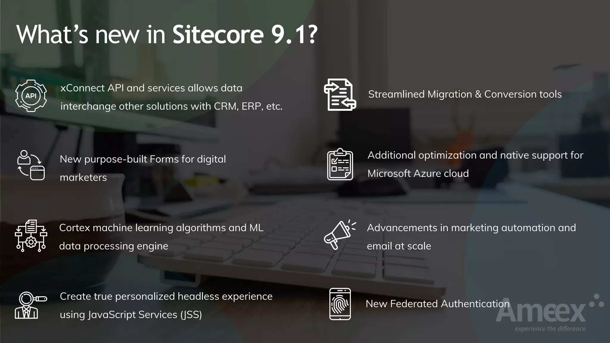 What’s new in Sitecore 9.1?
xConnect API and services allows data
interchange other solutions with CRM, ERP, etc.
New purpose-built Forms for digital
marketers
Cortex machine learning algorithms and ML
data processing engine
Create true personalized headless experience
using JavaScript Services (JSS)
Streamlined Migration & Conversion tools
Additional optimization and native support for
Microsoft Azure cloud
Advancements in marketing automation and
email at scale
New Federated Authentication
 