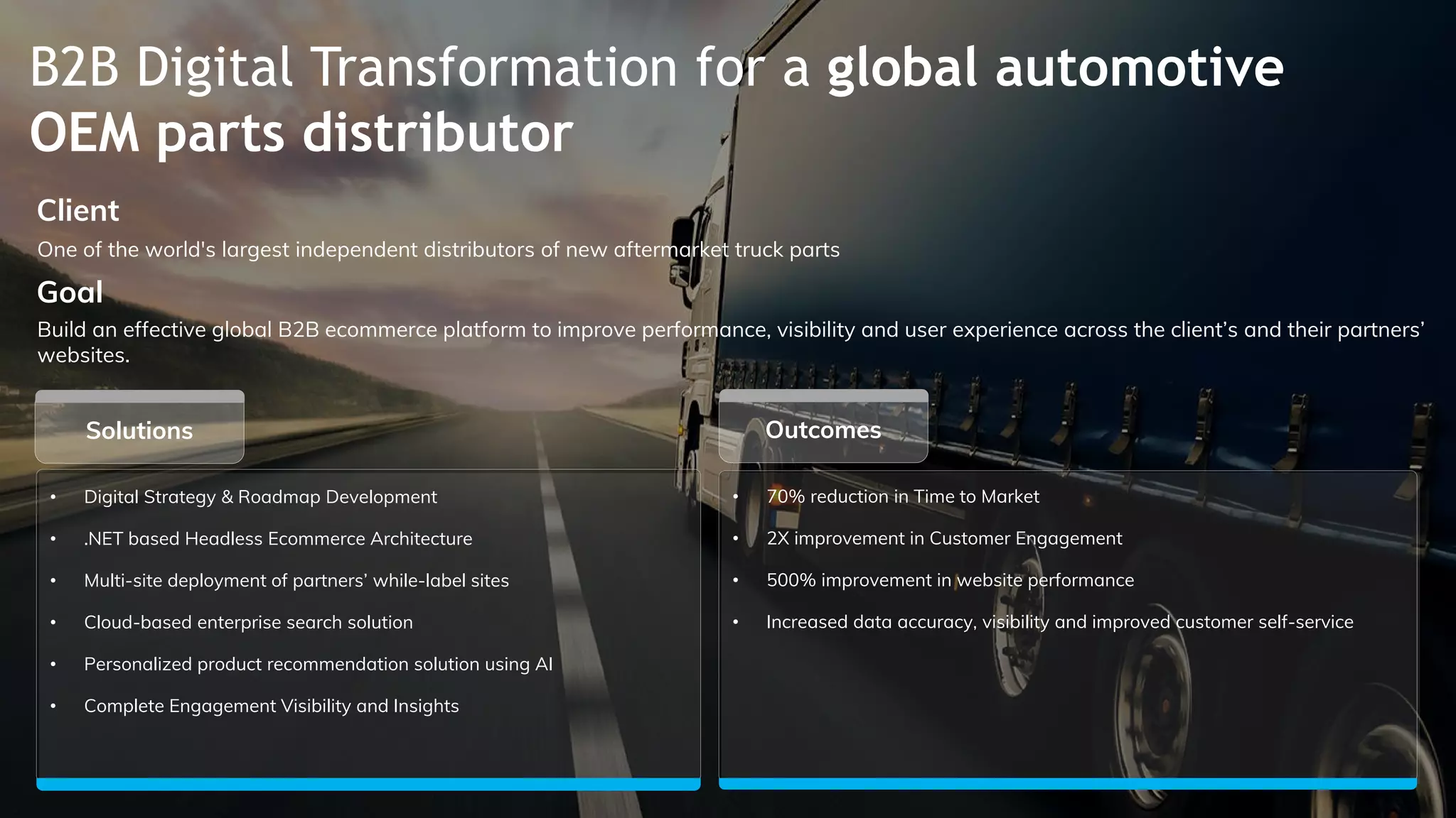 B2B Digital Transformation for a global automotive
OEM parts distributor
• Digital Strategy & Roadmap Development
• .NET based Headless Ecommerce Architecture
• Multi-site deployment of partners’ while-label sites
• Cloud-based enterprise search solution
• Personalized product recommendation solution using AI
• Complete Engagement Visibility and Insights
Outcomes
One of the world's largest independent distributors of new aftermarket truck parts
Client
Build an effective global B2B ecommerce platform to improve performance, visibility and user experience across the client’s and their partners’
websites.
Goal
• 70% reduction in Time to Market
• 2X improvement in Customer Engagement
• 500% improvement in website performance
• Increased data accuracy, visibility and improved customer self-service
Solutions
 