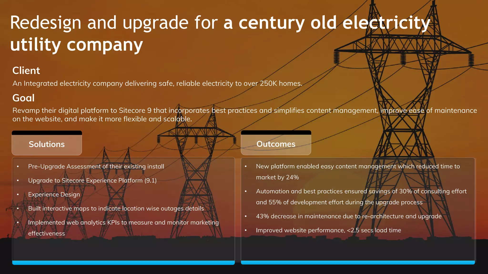 Redesign and upgrade for a century old electricity
utility company
Outcomes
Client
Goal
Solutions
• Pre-Upgrade Assessment of their existing install
• Upgrade to Sitecore Experience Platform (9.1)
• Experience Design
• Built interactive maps to indicate location wise outages details
• Implemented web analytics KPIs to measure and monitor marketing
effectiveness
An Integrated electricity company delivering safe, reliable electricity to over 250K homes.
Revamp their digital platform to Sitecore 9 that incorporates best practices and simplifies content management, improve ease of maintenance
on the website, and make it more flexible and scalable.
• New platform enabled easy content management which reduced time to
market by 24%
• Automation and best practices ensured savings of 30% of consulting effort
and 55% of development effort during the upgrade process
• 43% decrease in maintenance due to re-architecture and upgrade
• Improved website performance, <2.5 secs load time
 