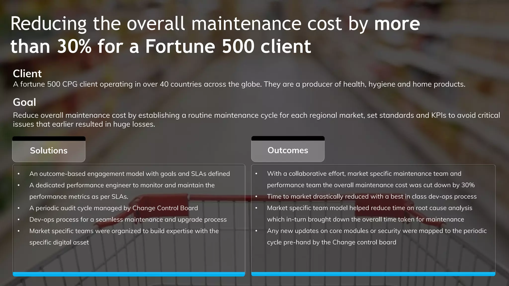 Reducing the overall maintenance cost by more
than 30% for a Fortune 500 client
Outcomes
Client
Goal
Solutions
• An outcome-based engagement model with goals and SLAs defined
• A dedicated performance engineer to monitor and maintain the
performance metrics as per SLAs.
• A periodic audit cycle managed by Change Control Board
• Dev-ops process for a seamless maintenance and upgrade process
• Market specific teams were organized to build expertise with the
specific digital asset
A fortune 500 CPG client operating in over 40 countries across the globe. They are a producer of health, hygiene and home products.
Reduce overall maintenance cost by establishing a routine maintenance cycle for each regional market, set standards and KPIs to avoid critical
issues that earlier resulted in huge losses.
• With a collaborative effort, market specific maintenance team and
performance team the overall maintenance cost was cut down by 30%
• Time to market drastically reduced with a best in class dev-ops process
• Market specific team model helped reduce time on root cause analysis
which in-turn brought down the overall time taken for maintenance
• Any new updates on core modules or security were mapped to the periodic
cycle pre-hand by the Change control board
 