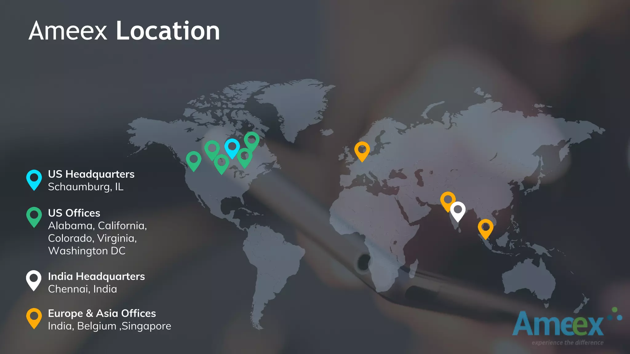 Ameex Location
US Headquarters
Schaumburg, IL
India Headquarters
Chennai, India
Europe & Asia Offices
India, Belgium ,Singapore
US Offices
Alabama, California,
Colorado, Virginia,
Washington DC
 