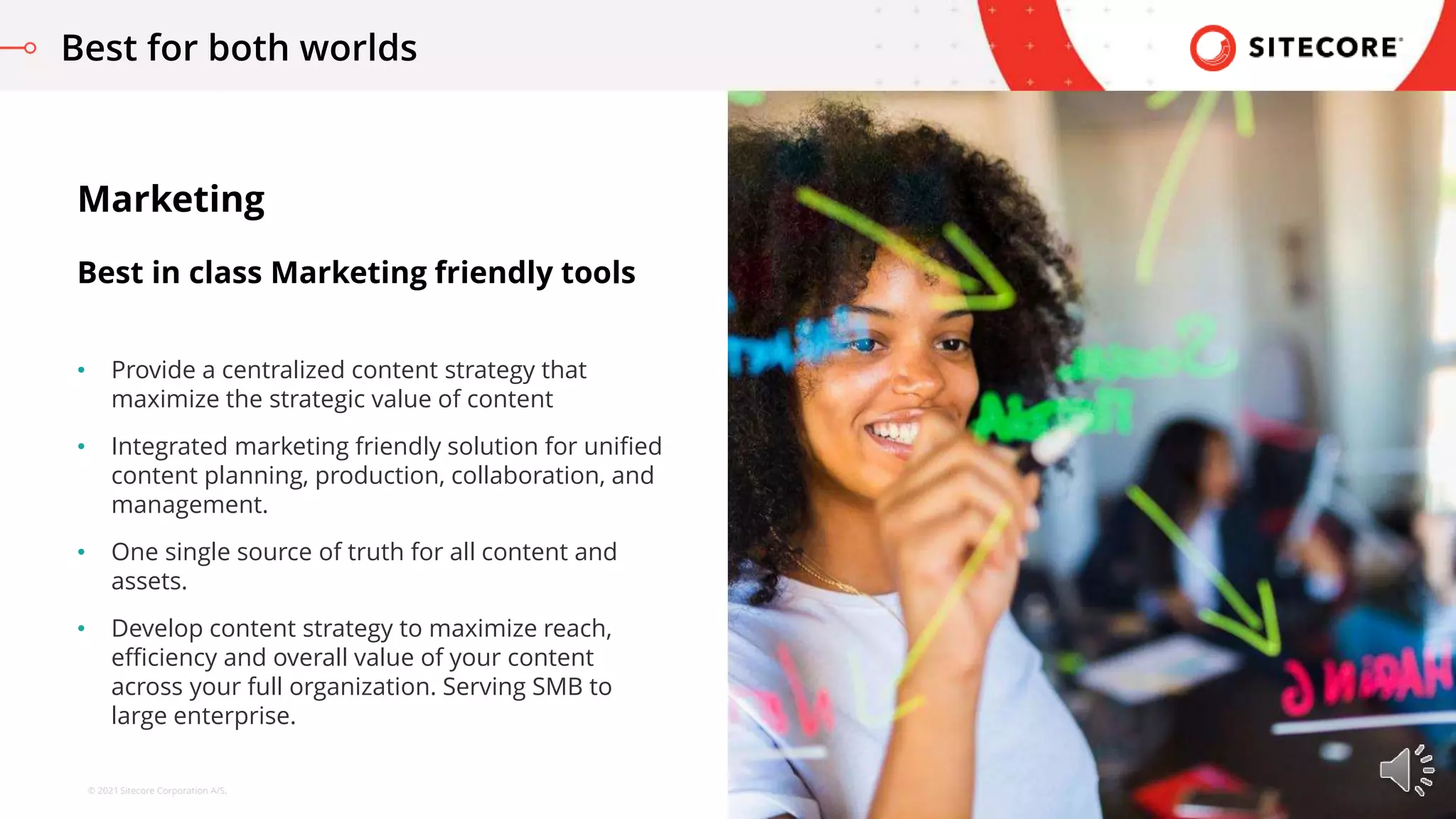 © 2021 Sitecore Corporation A/S.
• Provide a centralized content strategy that
maximize the strategic value of content
• Integrated marketing friendly solution for unified
content planning, production, collaboration, and
management.
• One single source of truth for all content and
assets.
• Develop content strategy to maximize reach,
efficiency and overall value of your content
across your full organization. Serving SMB to
large enterprise.
Marketing
Best in class Marketing friendly tools
Best for both worlds
 