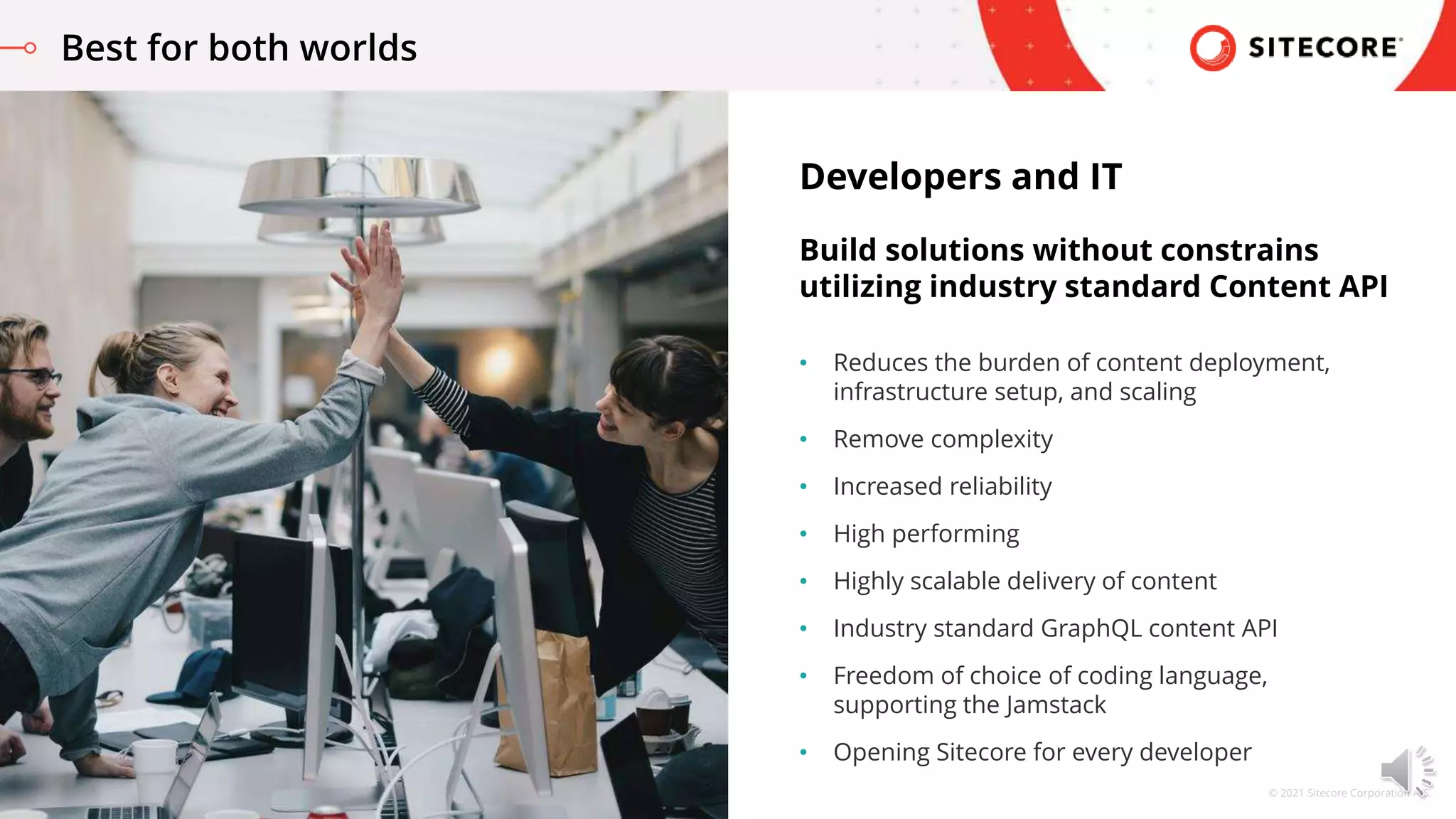 © 2021 Sitecore Corporation A/S.
• Reduces the burden of content deployment,
infrastructure setup, and scaling
• Remove complexity
• Increased reliability
• High performing
• Highly scalable delivery of content
• Industry standard GraphQL content API
• Freedom of choice of coding language,
supporting the Jamstack
• Opening Sitecore for every developer
Developers and IT
Build solutions without constrains
utilizing industry standard Content API
Best for both worlds
 