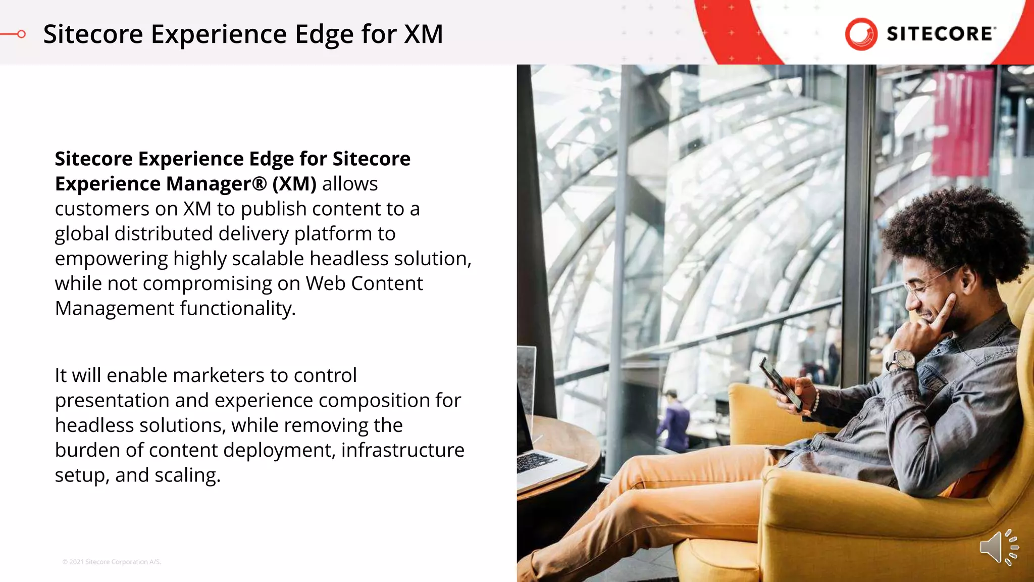© 2021 Sitecore Corporation A/S.
Sitecore Experience Edge for Sitecore
Experience Manager® (XM) allows
customers on XM to publish content to a
global distributed delivery platform to
empowering highly scalable headless solution,
while not compromising on Web Content
Management functionality.
It will enable marketers to control
presentation and experience composition for
headless solutions, while removing the
burden of content deployment, infrastructure
setup, and scaling.
Sitecore Experience Edge for XM
 