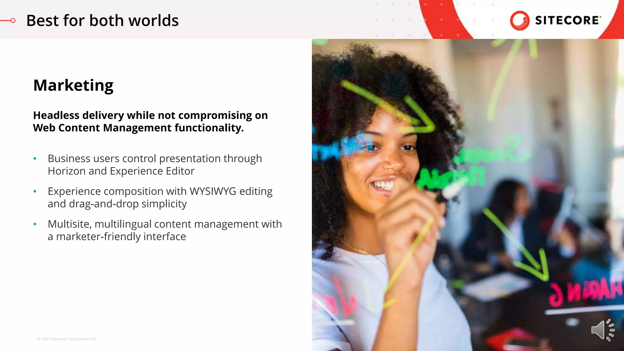 © 2021 Sitecore Corporation A/S.
• Business users control presentation through
Horizon and Experience Editor
• Experience composition with WYSIWYG editing
and drag-and-drop simplicity
• Multisite, multilingual content management with
a marketer-friendly interface
Marketing
Headless delivery while not compromising on
Web Content Management functionality.
Best for both worlds
 