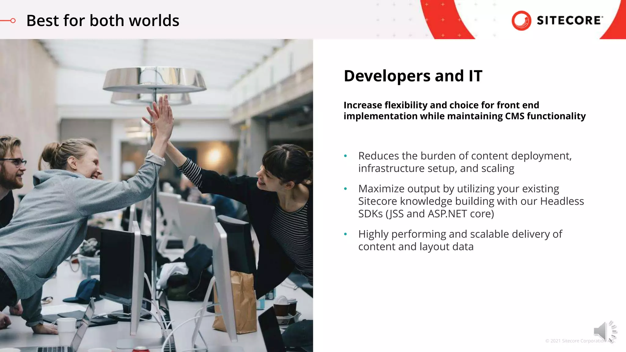 © 2021 Sitecore Corporation A/S.
• Reduces the burden of content deployment,
infrastructure setup, and scaling
• Maximize output by utilizing your existing
Sitecore knowledge building with our Headless
SDKs (JSS and ASP.NET core)
• Highly performing and scalable delivery of
content and layout data
Developers and IT
Increase flexibility and choice for front end
implementation while maintaining CMS functionality
Best for both worlds
 