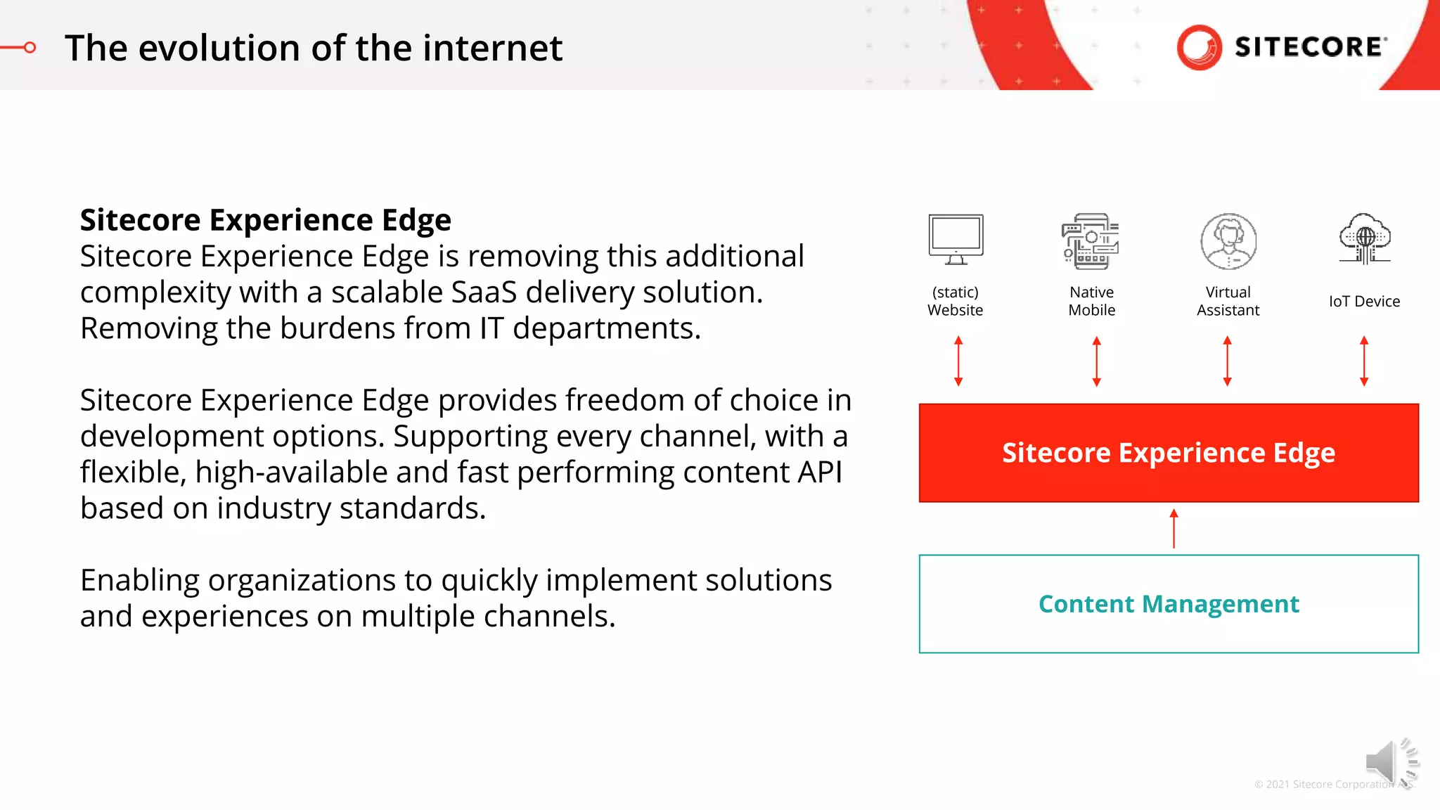 © 2021 Sitecore Corporation A/S.
The evolution of the internet
Sitecore Experience Edge
Sitecore Experience Edge is removing this additional
complexity with a scalable SaaS delivery solution.
Removing the burdens from IT departments.
Sitecore Experience Edge provides freedom of choice in
development options. Supporting every channel, with a
flexible, high-available and fast performing content API
based on industry standards.
Enabling organizations to quickly implement solutions
and experiences on multiple channels. Content Management
Sitecore Experience Edge
Native
Mobile
Virtual
Assistant
IoT Device
(static)
Website
 