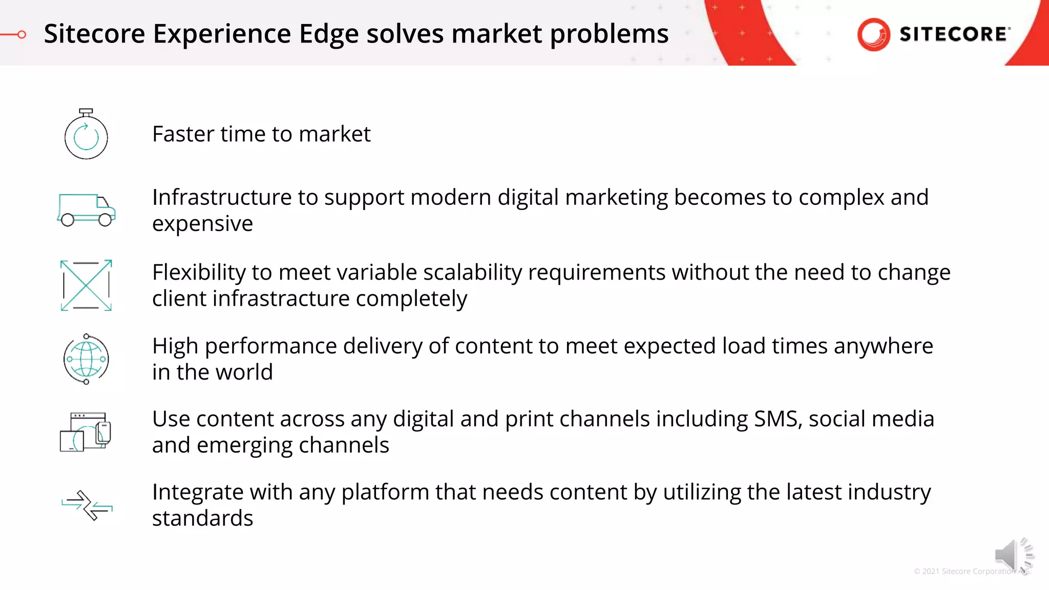 © 2021 Sitecore Corporation A/S.
Faster time to market
Sitecore Experience Edge solves market problems
Infrastructure to support modern digital marketing becomes to complex and
expensive
Flexibility to meet variable scalability requirements without the need to change
client infrastracture completely
High performance delivery of content to meet expected load times anywhere
in the world
Use content across any digital and print channels including SMS, social media
and emerging channels
Integrate with any platform that needs content by utilizing the latest industry
standards
 