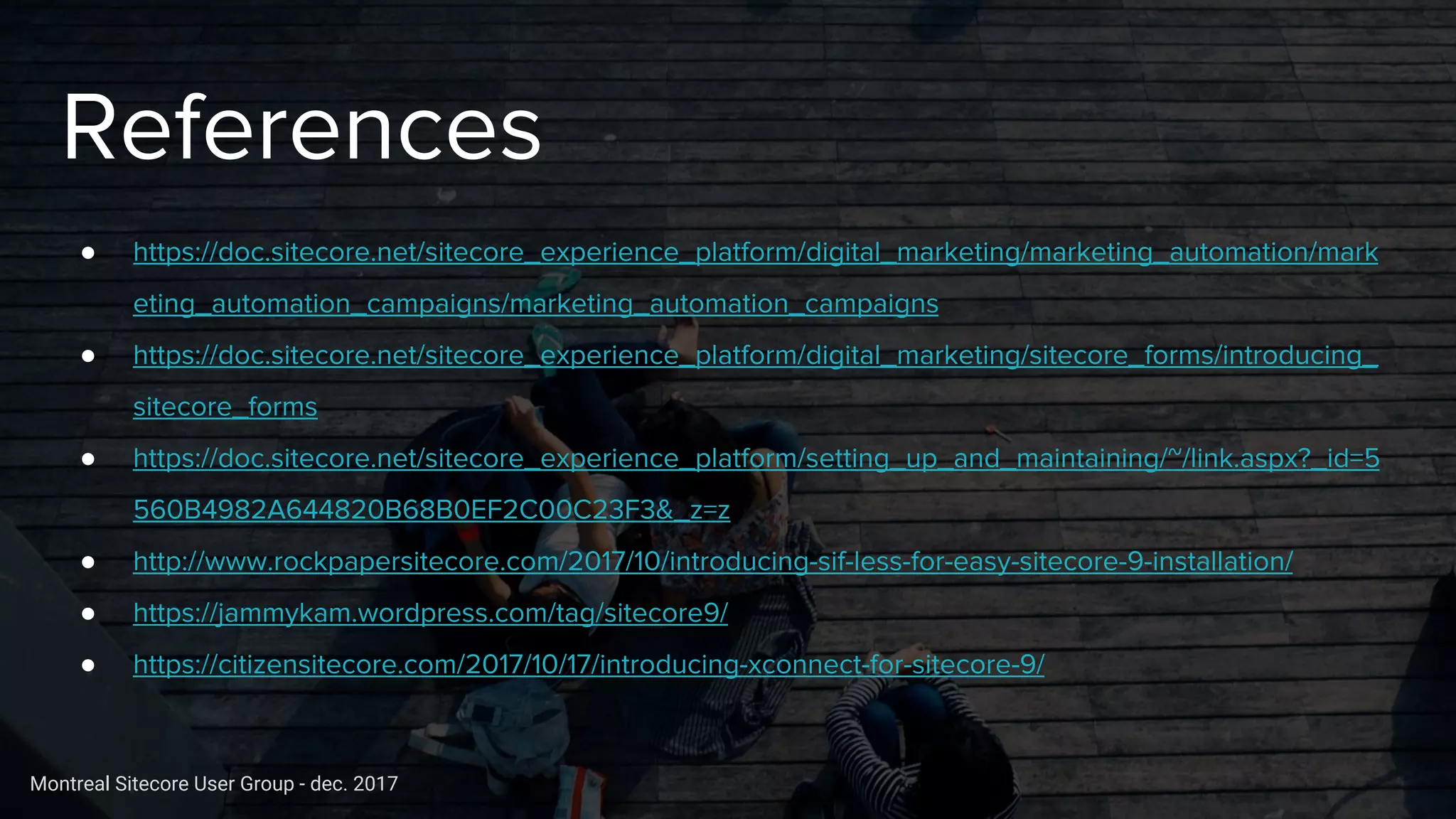 Montreal Sitecore User Group - dec. 2017
References
● https://doc.sitecore.net/sitecore_experience_platform/digital_marketing/marketing_automation/mark
eting_automation_campaigns/marketing_automation_campaigns
● https://doc.sitecore.net/sitecore_experience_platform/digital_marketing/sitecore_forms/introducing_
sitecore_forms
● https://doc.sitecore.net/sitecore_experience_platform/setting_up_and_maintaining/~/link.aspx?_id=5
560B4982A644820B68B0EF2C00C23F3&_z=z
● http://www.rockpapersitecore.com/2017/10/introducing-sif-less-for-easy-sitecore-9-installation/
● https://jammykam.wordpress.com/tag/sitecore9/
● https://citizensitecore.com/2017/10/17/introducing-xconnect-for-sitecore-9/
 