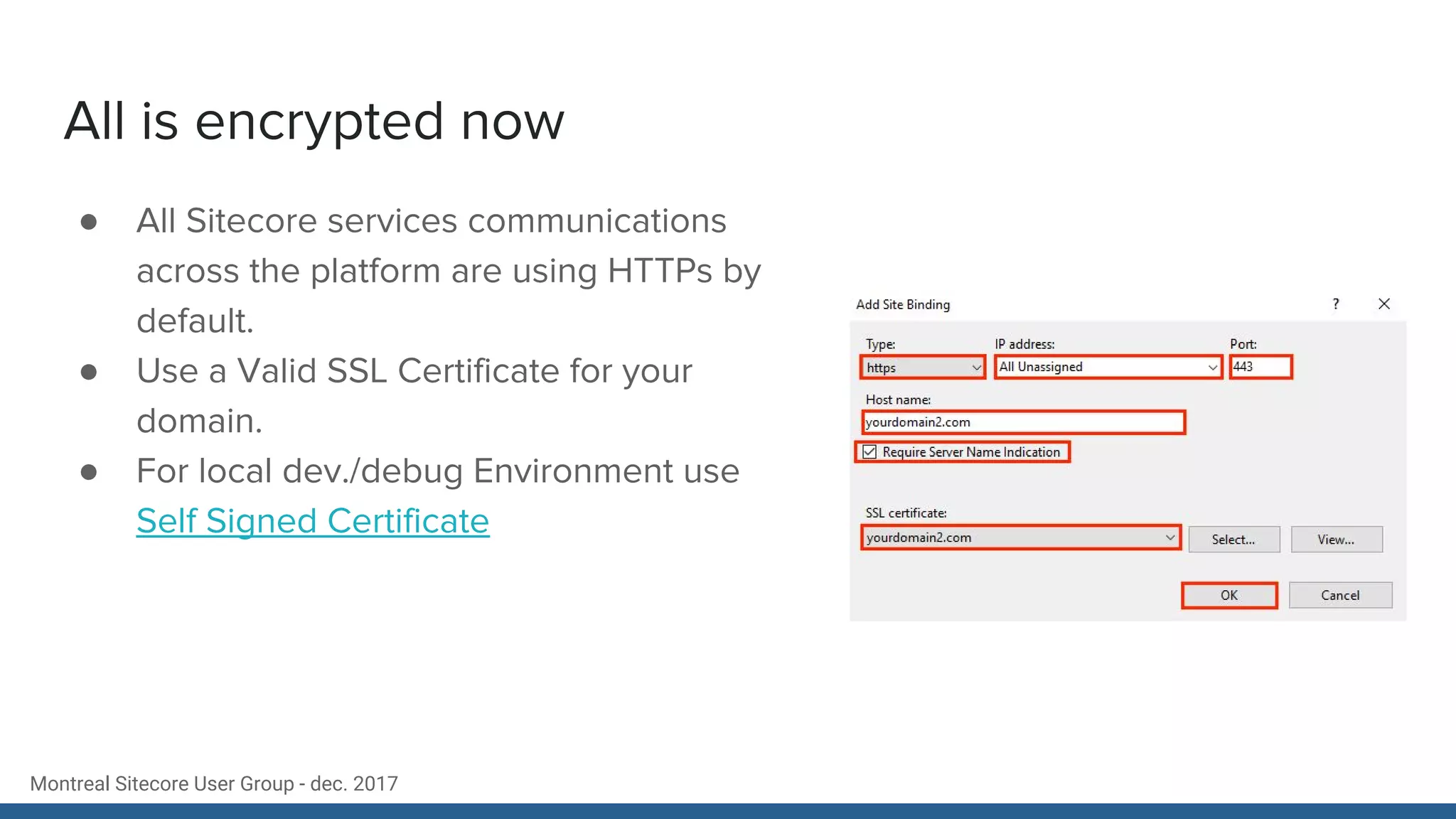 Montreal Sitecore User Group - dec. 2017
All is encrypted now
● All Sitecore services communications
across the platform are using HTTPs by
default.
● Use a Valid SSL Certificate for your
domain.
● For local dev./debug Environment use
Self Signed Certificate
 