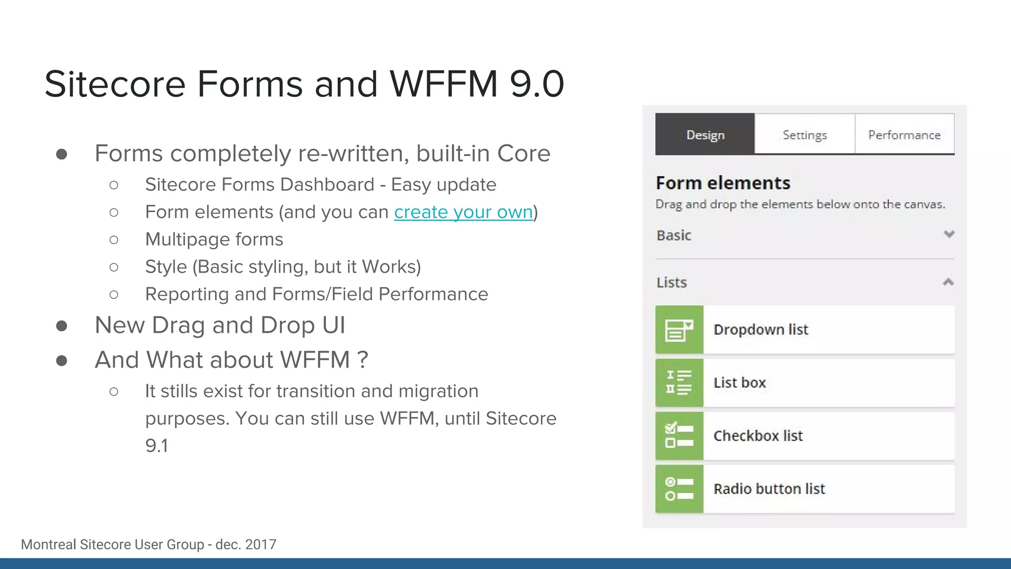 Montreal Sitecore User Group - dec. 2017
Sitecore Forms and WFFM 9.0
● Forms completely re-written, built-in Core
○ Sitecore Forms Dashboard - Easy update
○ Form elements (and you can create your own)
○ Multipage forms
○ Style (Basic styling, but it Works)
○ Reporting and Forms/Field Performance
● New Drag and Drop UI
● And What about WFFM ?
○ It stills exist for transition and migration
purposes. You can still use WFFM, until Sitecore
9.1
 