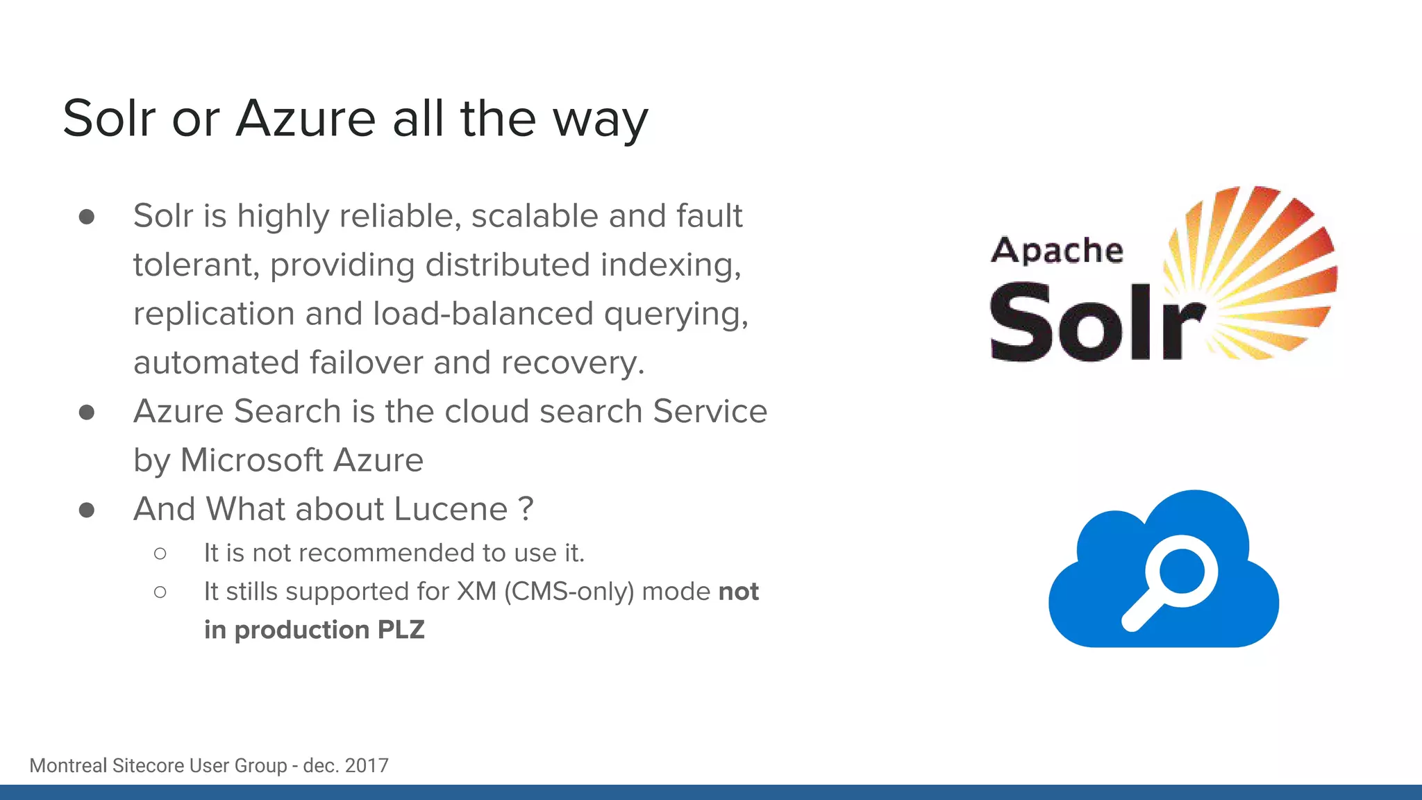 Montreal Sitecore User Group - dec. 2017
Solr or Azure all the way
● Solr is highly reliable, scalable and fault
tolerant, providing distributed indexing,
replication and load-balanced querying,
automated failover and recovery.
● Azure Search is the cloud search Service
by Microsoft Azure
● And What about Lucene ?
○ It is not recommended to use it.
○ It stills supported for XM (CMS-only) mode not
in production PLZ
 