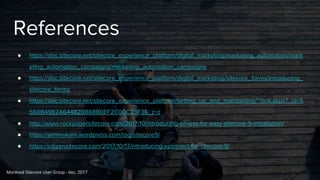 Montreal Sitecore User Group - dec. 2017
References
● https://doc.sitecore.net/sitecore_experience_platform/digital_marketing/marketing_automation/mark
eting_automation_campaigns/marketing_automation_campaigns
● https://doc.sitecore.net/sitecore_experience_platform/digital_marketing/sitecore_forms/introducing_
sitecore_forms
● https://doc.sitecore.net/sitecore_experience_platform/setting_up_and_maintaining/~/link.aspx?_id=5
560B4982A644820B68B0EF2C00C23F3&_z=z
● http://www.rockpapersitecore.com/2017/10/introducing-sif-less-for-easy-sitecore-9-installation/
● https://jammykam.wordpress.com/tag/sitecore9/
● https://citizensitecore.com/2017/10/17/introducing-xconnect-for-sitecore-9/
 