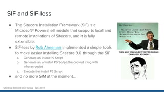 Montreal Sitecore User Group - dec. 2017
SIF and SIF-less
● The Sitecore Installation Framework (SIF) is a
Microsoft® Powershell module that supports local and
remote installations of Sitecore, and it is fully
extensible.
● SIF-less by Rob Ahneman implemented a simple tools
to make easier installing Sitecore 9.0 through the SIF
a. Generate an install PS Script
b. Generate an uninstall PS Script (the coolest thing with
infra-as-code)
c. Execute the install PS Script
● and no more SIM at the moment...
 