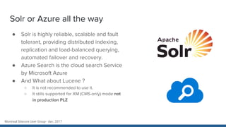 Montreal Sitecore User Group - dec. 2017
Solr or Azure all the way
● Solr is highly reliable, scalable and fault
tolerant, providing distributed indexing,
replication and load-balanced querying,
automated failover and recovery.
● Azure Search is the cloud search Service
by Microsoft Azure
● And What about Lucene ?
○ It is not recommended to use it.
○ It stills supported for XM (CMS-only) mode not
in production PLZ
 
