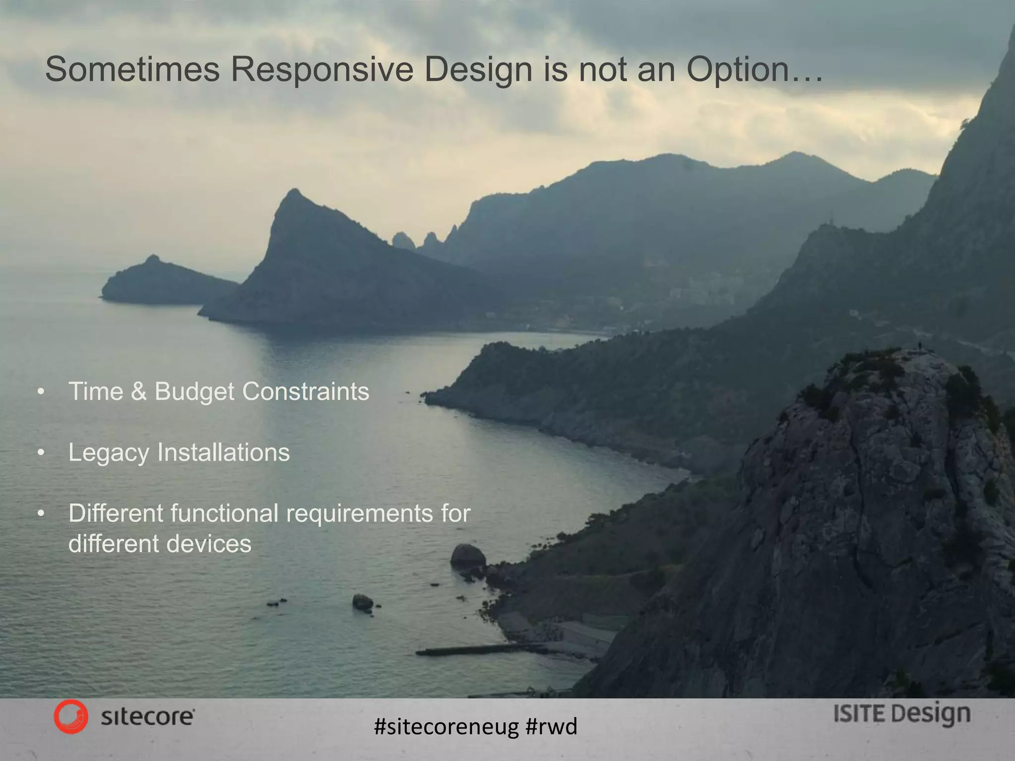 #sitecoreneug #rwd
Sometimes Responsive Design is not an Option…
• Time & Budget Constraints
• Legacy Installations
• Different functional requirements for
different devices
 