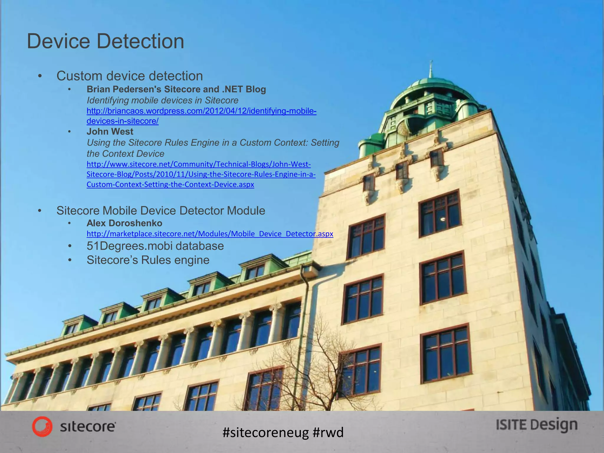 #sitecoreneug #rwd
Device Detection
• Custom device detection
• Brian Pedersen's Sitecore and .NET Blog
Identifying mobile devices in Sitecore
http://briancaos.wordpress.com/2012/04/12/identifying-mobile-
devices-in-sitecore/
• John West
Using the Sitecore Rules Engine in a Custom Context: Setting
the Context Device
http://www.sitecore.net/Community/Technical-Blogs/John-West-
Sitecore-Blog/Posts/2010/11/Using-the-Sitecore-Rules-Engine-in-a-
Custom-Context-Setting-the-Context-Device.aspx
• Sitecore Mobile Device Detector Module
• Alex Doroshenko
http://marketplace.sitecore.net/Modules/Mobile_Device_Detector.aspx
• 51Degrees.mobi database
• Sitecore’s Rules engine
 