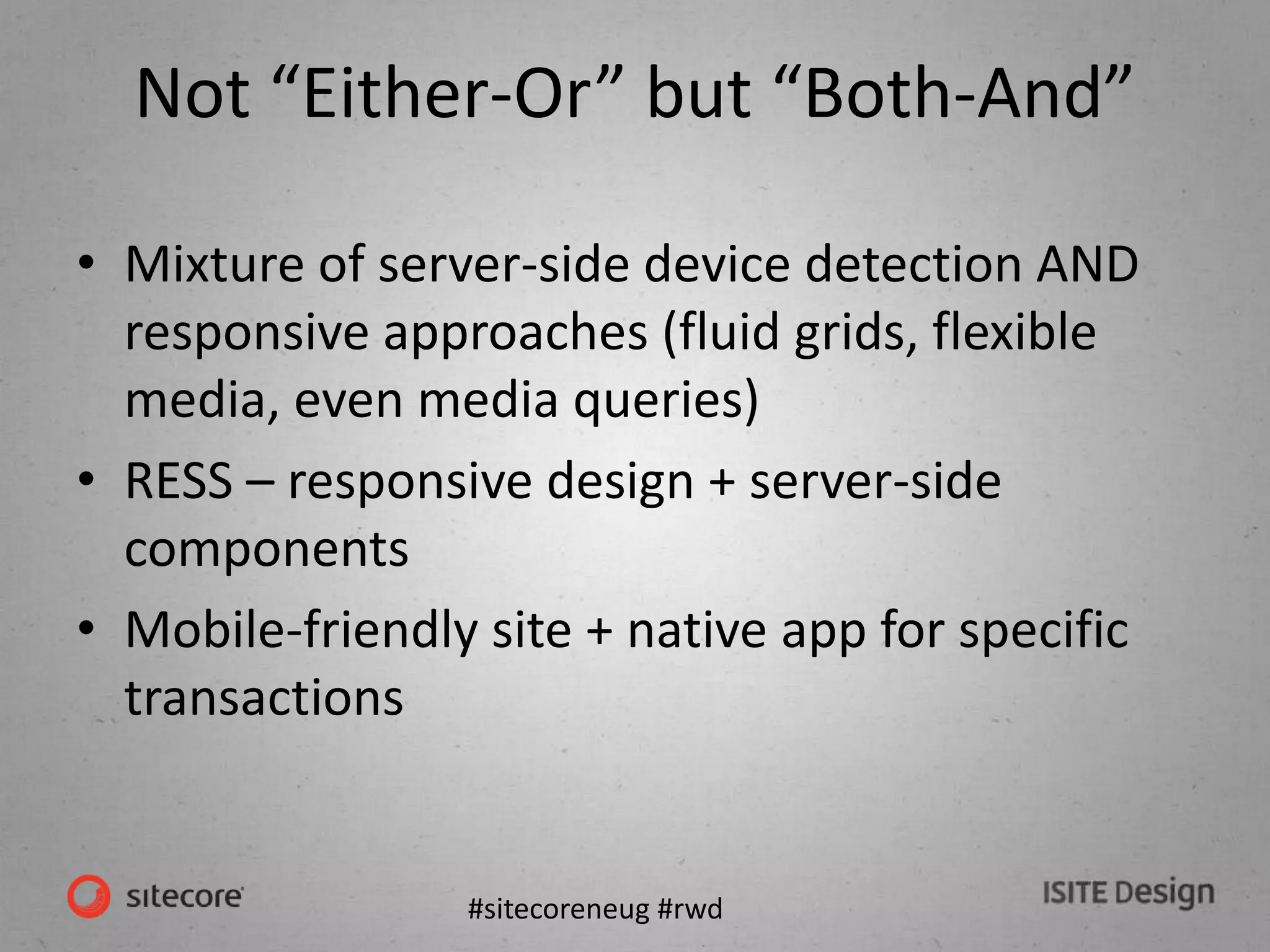 #sitecoreneug #rwd
Not “Either-Or” but “Both-And”
• Mixture of server-side device detection AND
responsive approaches (fluid grids, flexible
media, even media queries)
• RESS – responsive design + server-side
components
• Mobile-friendly site + native app for specific
transactions
 