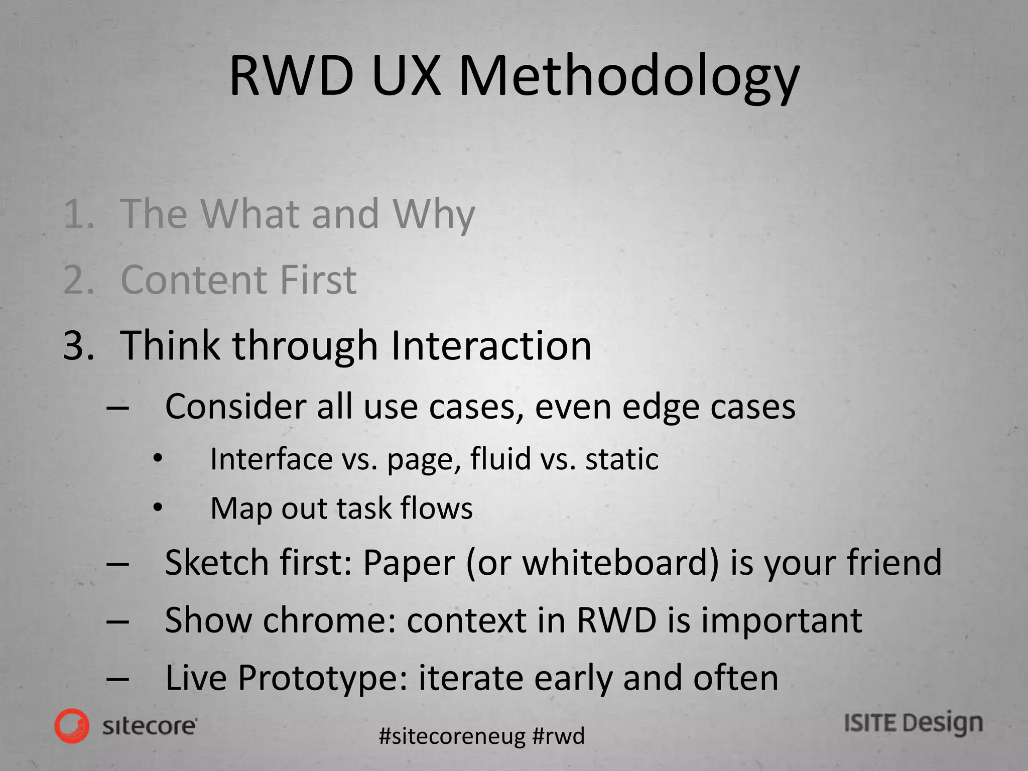 #sitecoreneug #rwd
RWD UX Methodology
1. The What and Why
2. Content First
3. Think through Interaction
– Consider all use cases, even edge cases
• Interface vs. page, fluid vs. static
• Map out task flows
– Sketch first: Paper (or whiteboard) is your friend
– Show chrome: context in RWD is important
– Live Prototype: iterate early and often
 