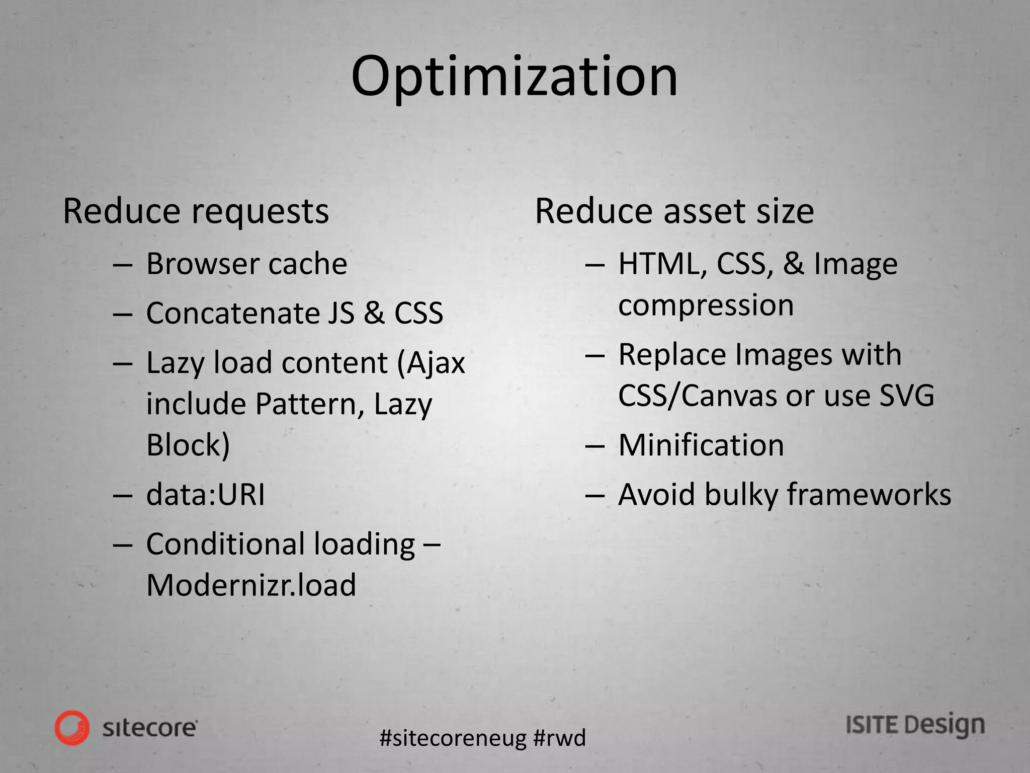 #sitecoreneug #rwd
Optimization
Reduce requests
– Browser cache
– Concatenate JS & CSS
– Lazy load content (Ajax
include Pattern, Lazy
Block)
– data:URI
– Conditional loading –
Modernizr.load
Reduce asset size
– HTML, CSS, & Image
compression
– Replace Images with
CSS/Canvas or use SVG
– Minification
– Avoid bulky frameworks
 