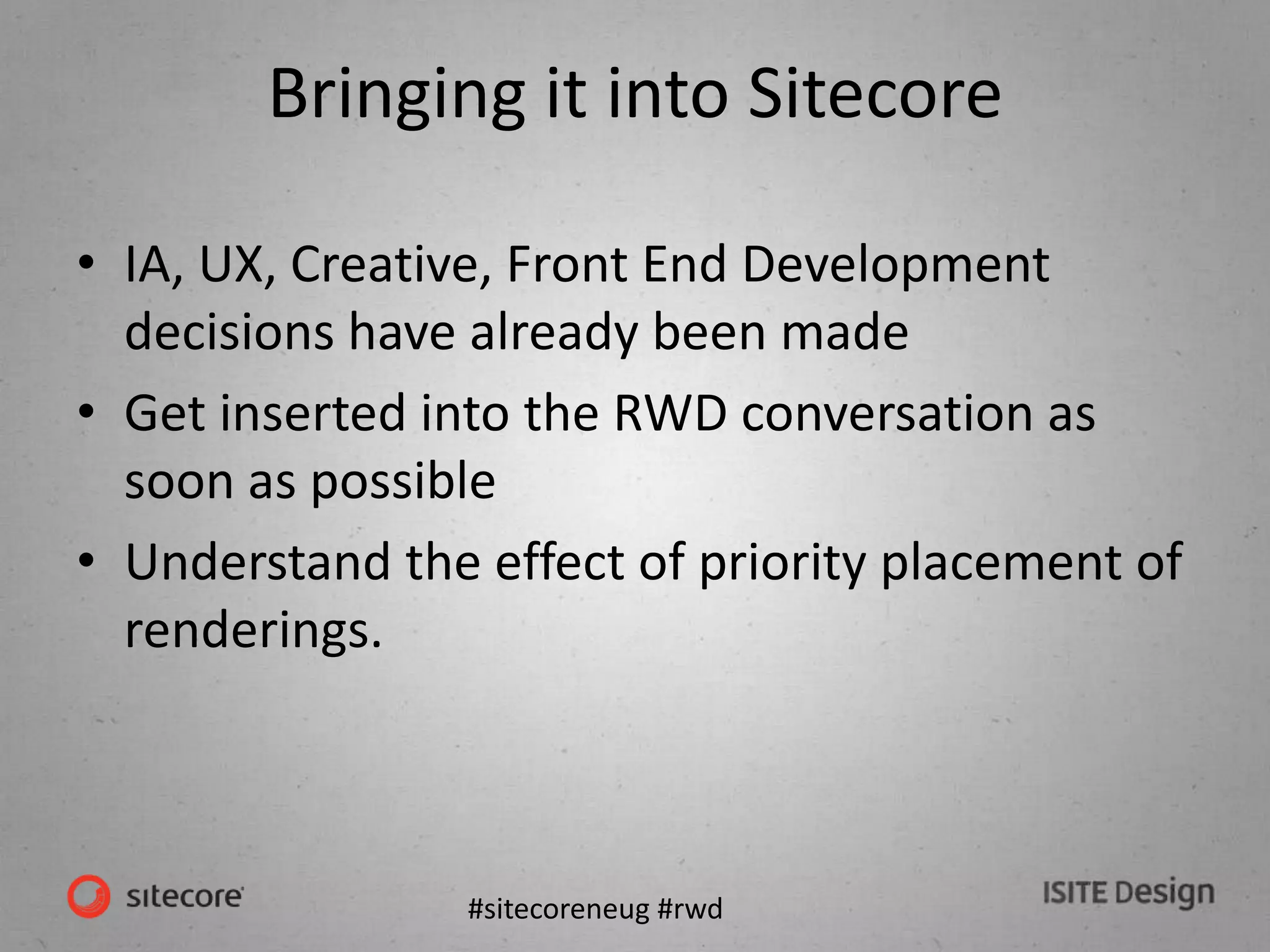 #sitecoreneug #rwd
Bringing it into Sitecore
• IA, UX, Creative, Front End Development
decisions have already been made
• Get inserted into the RWD conversation as
soon as possible
• Understand the effect of priority placement of
renderings.
 