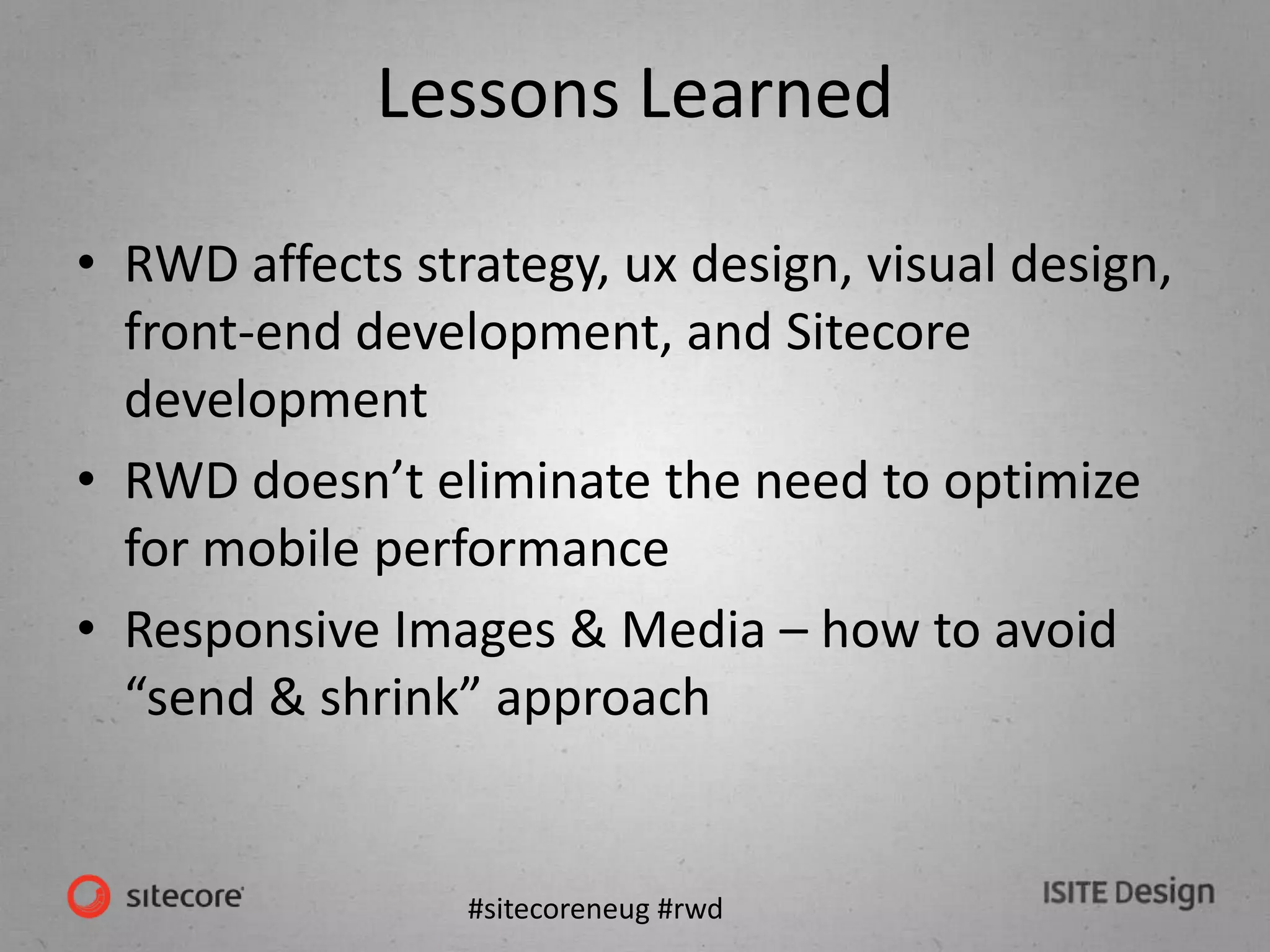#sitecoreneug #rwd
Lessons Learned
• RWD affects strategy, ux design, visual design,
front-end development, and Sitecore
development
• RWD doesn’t eliminate the need to optimize
for mobile performance
• Responsive Images & Media – how to avoid
“send & shrink” approach
 