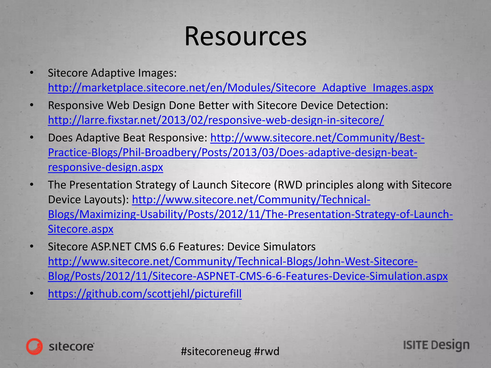 #sitecoreneug #rwd
Resources
• Sitecore Adaptive Images:
http://marketplace.sitecore.net/en/Modules/Sitecore_Adaptive_Images.aspx
• Responsive Web Design Done Better with Sitecore Device Detection:
http://larre.fixstar.net/2013/02/responsive-web-design-in-sitecore/
• Does Adaptive Beat Responsive: http://www.sitecore.net/Community/Best-
Practice-Blogs/Phil-Broadbery/Posts/2013/03/Does-adaptive-design-beat-
responsive-design.aspx
• The Presentation Strategy of Launch Sitecore (RWD principles along with Sitecore
Device Layouts): http://www.sitecore.net/Community/Technical-
Blogs/Maximizing-Usability/Posts/2012/11/The-Presentation-Strategy-of-Launch-
Sitecore.aspx
• Sitecore ASP.NET CMS 6.6 Features: Device Simulators
http://www.sitecore.net/Community/Technical-Blogs/John-West-Sitecore-
Blog/Posts/2012/11/Sitecore-ASPNET-CMS-6-6-Features-Device-Simulation.aspx
• https://github.com/scottjehl/picturefill
 